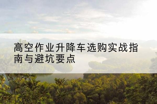 奉节升降车怎么选-高空作业升降车选购实战指南与避坑要点