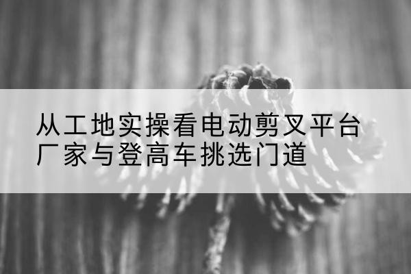 奉节电动剪叉升降平台厂家-从工地实操看电动剪叉平台厂家与登高车挑选门道