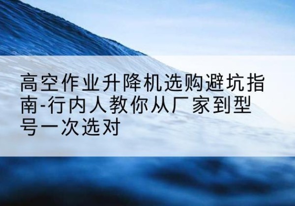奉节升降平台厂家-高空作业升降机选购避坑指南-行内人教你从厂家到型号一次选对