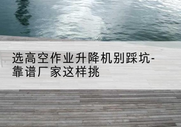 奉节剪叉式升降机厂家-选高空作业升降机别踩坑-靠谱厂家这样挑