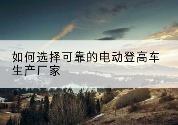 奉节电动登高车厂家-如何选择可靠的电动登高车生产厂家