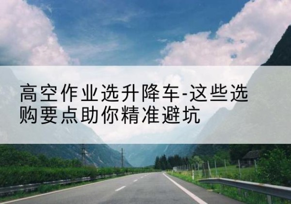 奉节升降车厂家-高空作业选升降车-这些选购要点助你*避坑