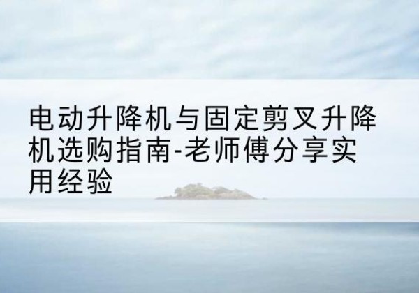 奉节电动升降机怎么选-电动升降机与固定剪叉升降机选购指南-老师傅分享实用经验