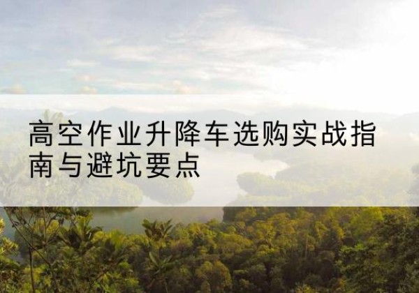 奉节升降车怎么选-高空作业升降车选购实战指南与避坑要点