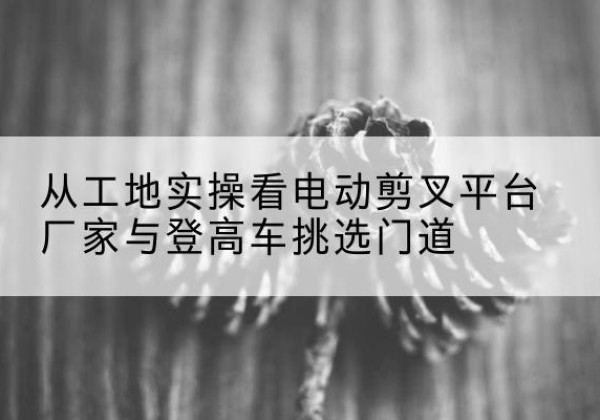 奉节电动剪叉升降平台厂家-从工地实操看电动剪叉平台厂家与登高车挑选门道
