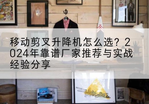 奉节升降平台厂家推荐-移动剪叉升降机怎么选？2024年靠谱厂家推荐与实战经验分享